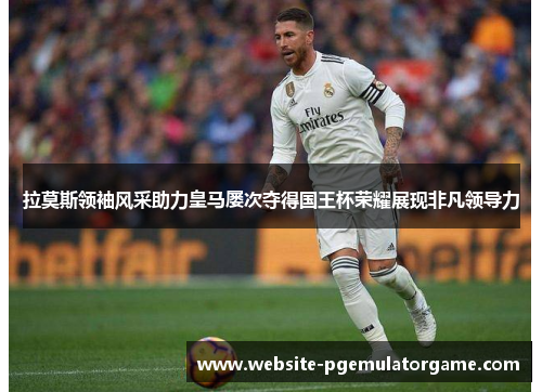 拉莫斯领袖风采助力皇马屡次夺得国王杯荣耀展现非凡领导力