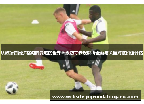 从数据看吕迪格对阵曼城的世界杯级防守表现解析全面与关键对抗价值评估