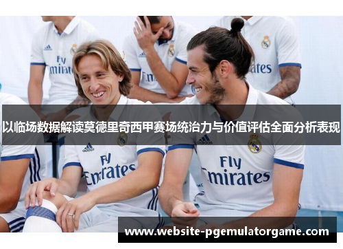 以临场数据解读莫德里奇西甲赛场统治力与价值评估全面分析表现