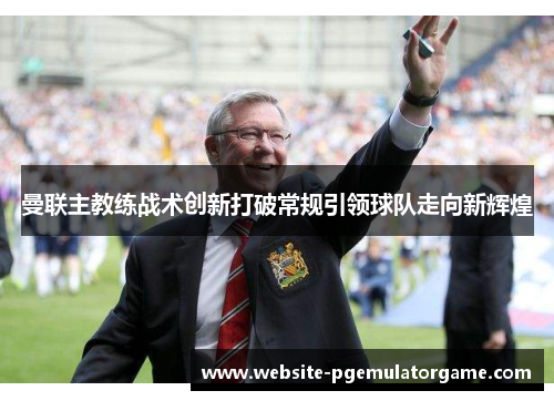 曼联主教练战术创新打破常规引领球队走向新辉煌